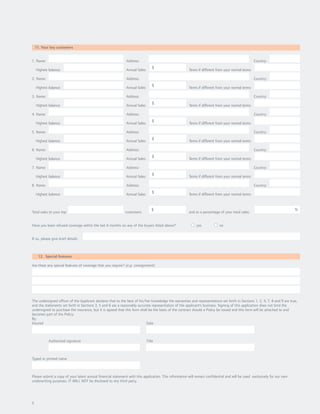 11. Your key customers


1. Name:                                                      Address:                                                                              Country:
                                                                                 $
    Highest balance:                                         Annual Sales:                             Terms if different from your normal terms:

2. Name:                                                      Address:                                                                              Country:
                                                                                 $
    Highest balance:                                         Annual Sales:                             Terms if different from your normal terms:

3. Name:                                                      Address:                                                                              Country:
                                                                                 $
    Highest balance:                                         Annual Sales:                             Terms if different from your normal terms:

4. Name:                                                      Address:                                                                              Country:
                                                                                 $
    Highest balance:                                         Annual Sales:                             Terms if different from your normal terms:

5. Name:                                                      Address:                                                                              Country:
                                                                                 $
    Highest balance:                                         Annual Sales:                             Terms if different from your normal terms:

6. Name:                                                      Address:                                                                              Country:

    Highest balance:                                         Annual Sales:
                                                                                 $                     Terms if different from your normal terms:

7. Name:                                                      Address:                                                                              Country:

    Highest balance:                                         Annual Sales:
                                                                                 $                     Terms if different from your normal terms:

8. Name:                                                      Address:                                                                              Country:

    Highest balance:                                         Annual Sales:
                                                                                 $                     Terms if different from your normal terms:


                                                                                $                                                                                           %
Total sales to your top                                      customers:                                and as a percentage of your total sales:


Have you been refused coverage within the last 6 months on any of the buyers listed above?                  yes            no


If so, please give brief details:



     12. Special features

Are there any special features of coverage that you require? (e.g. consignment)




The undersigned officer of the Applicant declares that to the best of his/her knowledge the warranties and representations set forth in Sections 1, 2, 4, 7, 8 and 9 are true,
and the statements set forth in Sections 3, 5 and 6 are a reasonably accurate representation of the applicant’s business. Signing of this application does not bind the
undersigned to purchase the insurance, but it is agreed that this form shall be the basis of the contract should a Policy be issued and this form will be attached to and
becomes part of the Policy.
By:
Insured                                                                    Date



            Authorized signature                                             Title



Typed or printed name



Please submit a copy of your latest annual financial statement with this application. This information will remain confidential and will be used exclusively for our own
underwriting purposes. IT WILL NOT be disclosed to any third party.




5
 