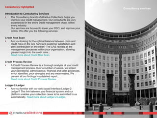 Consultancy highlighted Introduction to Consultancy Services The Consultancy branch of Atradius Collections helps you improve your credit management. Our consultants are very experienced in the entire credit management chain, within every industry. Our services are focused to lower your DSO, and improve your profits. We offer you the following services:    Credit Risk Scan Are you looking for the optimal balance between costs and credit risks on the one hand and customer satisfaction and profit contribution on the other? The CRS reveals all the management processes within your organisation, allowing greater insight into the credit risks...   Read more about Credit Risk Scan .   Credit Process Review A Credit Process Review is a thorough analysis of your credit management process. Over a number of weeks, we screen your operational, administrative, financial and sales processes, which identifies, your strengths and any weaknesses. We present all our findings in a detailed report...   Read more about Credit Process Review .   Ledger-2-Ledger Are you familiar with our web-based interface Ledger-2-Ledger? This link between your financial system and our platform enables your collection cases to be submitted to us automatically.  Read more about Ledger-2-Ledger . Consultancy services 