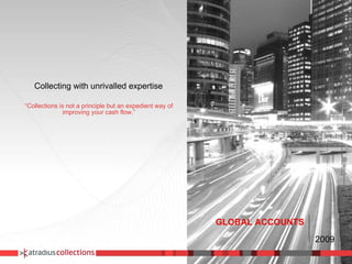 Collecting with unrivalled expertise “ Collections is not a principle but an expedient way of improving your cash flow.” GLOBAL ACCOUNTS 2009 