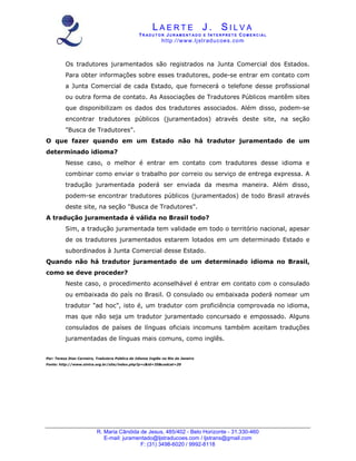 L A E R T E J . S I L V A
TR A D U T O R JU R AM E N T A D O E I N T E R P R E T E CO M E R C I A L
http://www.ljstraducoes.com
R. Maria Cândida de Jesus, 485/402 - Belo Horizonte - 31.330-460
E-mail: juramentado@ljstraducoes.com / ljstrans@gmail.com
F: (31) 3498-6020 / 9992-8118
Os tradutores juramentados são registrados na Junta Comercial dos Estados.
Para obter informações sobre esses tradutores, pode-se entrar em contato com
a Junta Comercial de cada Estado, que fornecerá o telefone desse profissional
ou outra forma de contato. As Associações de Tradutores Públicos mantêm sites
que disponibilizam os dados dos tradutores associados. Além disso, podem-se
encontrar tradutores públicos (juramentados) através deste site, na seção
"Busca de Tradutores".
O que fazer quando em um Estado não há tradutor juramentado de um
determinado idioma?
Nesse caso, o melhor é entrar em contato com tradutores desse idioma e
combinar como enviar o trabalho por correio ou serviço de entrega expressa. A
tradução juramentada poderá ser enviada da mesma maneira. Além disso,
podem-se encontrar tradutores públicos (juramentados) de todo Brasil através
deste site, na seção "Busca de Tradutores".
A tradução juramentada é válida no Brasil todo?
Sim, a tradução juramentada tem validade em todo o território nacional, apesar
de os tradutores juramentados estarem lotados em um determinado Estado e
subordinados à Junta Comercial desse Estado.
Quando não há tradutor juramentado de um determinado idioma no Brasil,
como se deve proceder?
Neste caso, o procedimento aconselhável é entrar em contato com o consulado
ou embaixada do país no Brasil. O consulado ou embaixada poderá nomear um
tradutor "ad hoc", isto é, um tradutor com proficiência comprovada no idioma,
mas que não seja um tradutor juramentado concursado e empossado. Alguns
consulados de países de línguas oficiais incomuns também aceitam traduções
juramentadas de línguas mais comuns, como inglês.
Por: Teresa Dias Carneiro, Tradutora Pública do Idioma Inglês no Rio de Janeiro
Fonte: http://www.sintra.org.br/site/index.php?p=c&id=35&codcat=20
 