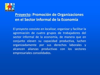 Proyecto: Promoción de Organizaciones
en el Sector Informal de la Economía
El proyecto consiste en localizar, organizar y facilitar la
agremiación de cuatro grupos de trabajadores del
sector informal de la economía, de manera que en
conjunto eleven su capacidad productiva, luchen
organizadamente por sus derechos laborales y
alcancen alianzas productivas con los sectores
empresariales consolidados.
 
