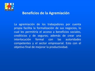 Beneficios de la Agremiación
La agremiación de los trabajadores por cuenta
propia facilita la formalización de sus negocios, lo
cual les permitiría el acceso a beneficios sociales,
crediticios y de seguros; además de crear una
interlocución formal con las autoridades
competentes y el sector empresarial. Esto con el
objetivo final de mejorar la productividad.
 