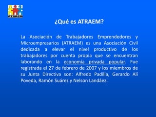 ¿Qué es ATRAEM?
La Asociación de Trabajadores Emprendedores y
Microempresarios (ATRAEM) es una Asociación Civil
dedicada a elevar el nivel productivo de los
trabajadores por cuenta propia que se encuentran
laborando en la economía privada popular. Fue
registrada el 27 de febrero de 2007 y los miembros de
su Junta Directiva son: Alfredo Padilla, Gerardo Alí
Poveda, Ramón Suárez y Nelson Landáez.
 