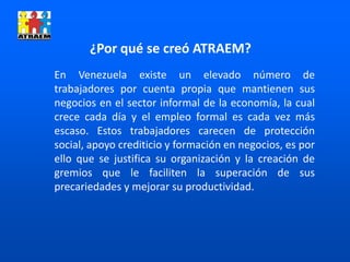 En Venezuela existe un elevado número de
trabajadores por cuenta propia que mantienen sus
negocios en el sector informal de la economía, la cual
crece cada día y el empleo formal es cada vez más
escaso. Estos trabajadores carecen de protección
social, apoyo crediticio y formación en negocios, es por
ello que se justifica su organización y la creación de
gremios que le faciliten la superación de sus
precariedades y mejorar su productividad.
¿Por qué se creó ATRAEM?
 