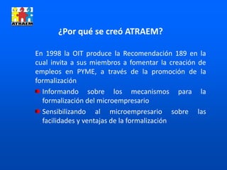 En 1998 la OIT produce la Recomendación 189 en la
cual invita a sus miembros a fomentar la creación de
empleos en PYME, a través de la promoción de la
formalización
Informando sobre los mecanismos para la
formalización del microempresario
Sensibilizando al microempresario sobre las
facilidades y ventajas de la formalización
¿Por qué se creó ATRAEM?
 