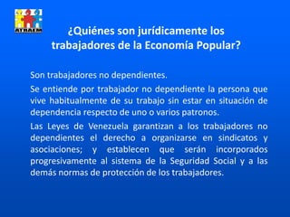 Son trabajadores no dependientes.
Se entiende por trabajador no dependiente la persona que
vive habitualmente de su trabajo sin estar en situación de
dependencia respecto de uno o varios patronos.
Las Leyes de Venezuela garantizan a los trabajadores no
dependientes el derecho a organizarse en sindicatos y
asociaciones; y establecen que serán incorporados
progresivamente al sistema de la Seguridad Social y a las
demás normas de protección de los trabajadores.
¿Quiénes son jurídicamente los
trabajadores de la Economía Popular?
 