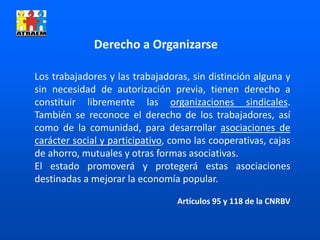 Los trabajadores y las trabajadoras, sin distinción alguna y
sin necesidad de autorización previa, tienen derecho a
constituir libremente las organizaciones sindicales.
También se reconoce el derecho de los trabajadores, así
como de la comunidad, para desarrollar asociaciones de
carácter social y participativo, como las cooperativas, cajas
de ahorro, mutuales y otras formas asociativas.
El estado promoverá y protegerá estas asociaciones
destinadas a mejorar la economía popular.
Artículos 95 y 118 de la CNRBV
Derecho a Organizarse
 