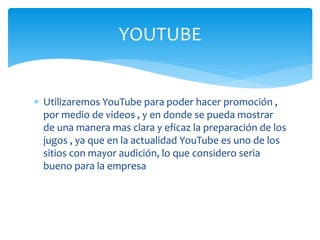  Utilizaremos YouTube para poder hacer promoción ,
por medio de videos , y en donde se pueda mostrar
de una manera mas clara y eficaz la preparación de los
jugos , ya que en la actualidad YouTube es uno de los
sitios con mayor audición, lo que considero seria
bueno para la empresa
YOUTUBE