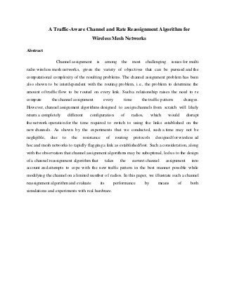 A Traffic-Aware Channel and Rate Reassignment Algorithm for
Wireless Mesh Networks
Abstract
Channel assignment is among the most challenging issues for multi
radio wireless mesh networks, given the variety of objectives that can be pursued and the
computational complexity of the resulting problems. The channel assignment problem has been
also shown to be interdependent with the routing problem, i.e., the problem to determine the
amount of traffic flow to be routed on every link. Such a relationship raises the need to re
compute the channel assignment every time the traffic pattern changes.
However, channel assignment algorithms designed to assign channels from scratch will likely
return a completely different configuration of radios, which would disrupt
the network operation for the time required to switch to using the links established on the
new channels. As shown by the experiments that we conducted, such a time may not be
negligible, due to the resistance of routing protocols designed for wireless ad
hoc and mesh networks to rapidly flagging a link as established/lost. Such a consideration, along
with the observation that channel assignment algorithms may be suboptimal, led us to the design
of a channel reassignment algorithm that takes the current channel assignment into
account and attempts to cope with the new traffic pattern in the best manner possible while
modifying the channel on a limited number of radios. In this paper, we illustrate such a channel
reassignment algorithm and evaluate its performance by means of both
simulations and experiments with real hardware.
 