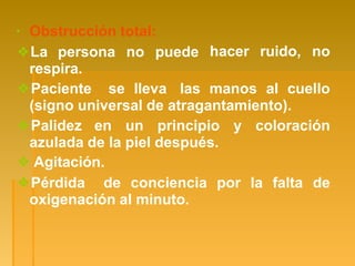 hacer ruido, no
▪ Obstrucción total:
❖La persona no puede
respira.
❖Paciente se lleva las manos al cuello
(signo universal de atragantamiento).
❖Palidez en un principio y coloración
azulada de la piel después.
❖ Agitación.
❖Pérdida de conciencia por la falta de
oxigenación al minuto.
 