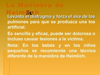 La Maniobra de
lic
Heimlich
▪ Levanta el diafragma y forza el aire de los
Levanta el diafragma y forza el aire de los
pulmones para que se produzca una tos
artificial.
▪ Es sencilla y eficaz, puede ser dolorosa o
incluso causar lesiones a la víctima.
pequeños
▪ Nota: En los bebés y en los
se recomienda una
niños
técnica
diferente de la maniobra de Heimlich.
 