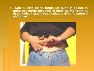 3.- Con tu otra mano forma un puño y coloca tu
puño por arriba (pegado) al ombligo. No retire su
dedo índice hasta que se coloque el puño sobre el
abdomen
 