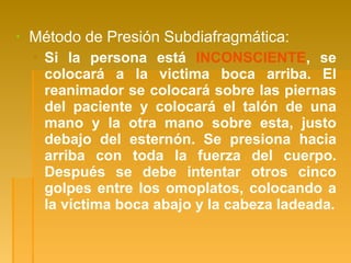 ▪ Método de Presión Subdiafragmática:
▪ Si la persona está INCONSCIENTE, se
colocará a la victima boca arriba. El
reanimador se colocará sobre las piernas
del paciente y colocará el talón de una
mano y la otra mano sobre esta, justo
debajo del esternón. Se presiona hacia
arriba con toda la fuerza del cuerpo.
Después se debe intentar otros cinco
golpes entre los omoplatos, colocando a
la víctima boca abajo y la cabeza ladeada.
 