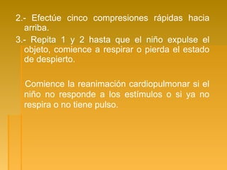 2.- Efectúe cinco compresiones rápidas hacia
arriba.
3.- Repita 1 y 2 hasta que el niño expulse el
objeto, comience a respirar o pierda el estado
de despierto.
Comience la reanimación cardiopulmonar si el
niño no responde a los estímulos o si ya no
respira o no tiene pulso.
 