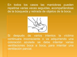 ▪ En todos los casos las maniobras pueden
repetirse varias veces seguidas, acompañándose
de la búsqueda y retirada de objetos de la boca.
▪ Si después de varios intentos la víctima
continuara inconsciente o va adquiriendo una
coloración azulada se debe intentar varias
ventilaciones boca a boca, para intentar una
ventilación parcial.
 