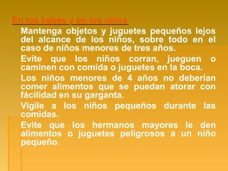 En los bebés y en los niños
▪ Mantenga objetos y juguetes pequeños lejos
del alcance de los niños, sobre todo en el
caso de niños menores de tres años.
▪ Evite que los niños corran, jueguen o
caminen con comida o juguetes en la boca.
▪ Los niños menores de 4 años no deberían
comer alimentos que se puedan atorar con
fácilidad en su garganta.
▪ Vigile a los niños pequeños durante las
comidas.
▪ Evite que los hermanos mayores le den
alimentos o juguetes peligrosos a un niño
pequeño.
 