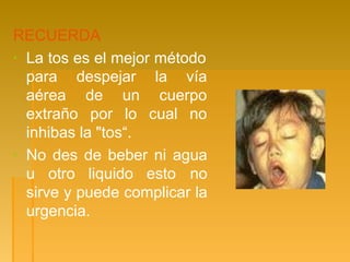 RECUERDA
▪ La tos es el mejor método
para despejar la vía
aérea
extraño
de un cuerpo
por lo cual no
inhibas la "tos“.
▪ No des de beber ni agua
u otro liquido esto no
sirve y puede complicar la
urgencia.
 
