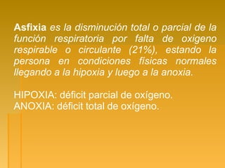 Asfixia es la disminución total o parcial de la
función respiratoria por falta de oxigeno
respirable o circulante (21%), estando la
persona en condiciones físicas normales
llegando a la hipoxia y luego a la anoxia.
HIPOXIA: déficit parcial de oxígeno.
ANOXIA: déficit total de oxígeno.
 
