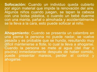 ▪ Sofocación: Cuando un individuo queda cubierto
por algún material que impide la renovación del aire.
Algunos niños cuando juegan, se tapan la cabeza
con una bolsa plástica, o cuando un bebé duerme
con una manta, pañal o almohada y accidentalmente
se la lleva a la cara, esto puede sofocar al niño.
▪ Ahogamiento: Cuando se presenta un calambre en
una pierna la persona no puede nadar, se vuelve
pesada y es probable que se hunda, resultando muy
difícil mantenerse a flote, lo cual la lleva a ahogarse.
Cuando la persona se mete al agua (del mar o
piscina) inmediatamente después de haber comido,
puede presentar mareos, perder el control y
ahogarse.
 