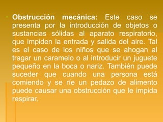 ▪ Obstrucción mecánica: Este caso se
presenta por la introducción de objetos o
sustancias sólidas al aparato respiratorio,
que impiden la entrada y salida del aire. Tal
es el caso de los niños que se ahogan al
tragar un caramelo o al introducir un juguete
pequeño en la boca o nariz. También puede
suceder que cuando una persona está
comiendo y se ríe un pedazo de alimento
puede causar una obstrucción que le impida
respirar.
 