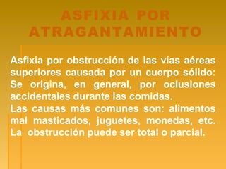 ASFIXIA POR
ATRAGANTAMIENTO
Asfixia por obstrucción de las vías aéreas
superiores causada por un cuerpo sólido:
Se origina, en general, por oclusiones
accidentales durante las comidas.
Las causas más comunes son: alimentos
mal masticados, juguetes, monedas, etc.
La obstrucción puede ser total o parcial.
 