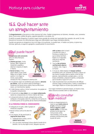 Motivos para cuidarte 
15.5. Qué hacer ante 
un atragantamiento 
El atragantamiento es frecuente en niños menores de 5 años. Pueden atragantarse con botones, monedas, uvas, caramelos 
duros, frutos secos, globos de goma, juguetes pequeños o sus piezas, etc. 
El adulto se puede atragantar al intentar tragar trozos grandes de comida mal masticados (por ejemplo, de carne). Es más 
frecuente en ancianos con dificultad para tragar por enfermedad o que tengan dentadura postiza. 
Cuando una persona se atraganta el aire no le llega a los pulmones, no puede toser, ni hablar con fuerza, se pone muy 
nerviosa, gesticula, se agarra la garganta y puede perder el conocimiento. 
¿Qué puede hacer? 
Si la persona está consciente 
pero con dificultad para 
respirar: 
 Intente que tosa. Si esto 
fracasa, déle 5 golpes en 
mitad de la espalda y 
observe si expulsa el objeto 
o respira. 
 Revise la boca. Si hay 
algún objeto al que usted 
llegue con el dedo, intente 
sacarlo. Si no llega no 
insista, pues podría 
introducirlo más y empeorar la obstrucción. 
 Si la persona sigue con problemas para respirar, abrácela 
por detrás, cruce sus manos sobre el estómago y 
comprima con fuerza hacia usted y hacia arriba varias 
veces, con movimientos rápidos. 
 Si todo fracasa vuelva a iniciar la secuencia: tos-golpes en 
la espalda-compresiones. 
 Si el paciente es muy obeso o es una mujer embarazada, 
realice las compresiones en el tercio inferior del tórax. 
 Si el paciente está en el suelo, póngalo boca arriba, 
colóquese a horcajadas sobre él y comprima con fuerza en 
el mismo punto con las palmas de las manos entrelazadas 
SI LA PERSONA PIERDE EL CONOCIMIENTO 
 Colóquela en el suelo y déle 5 golpes en 
mitad de la espalda. 
 Revise la boca como se ha descrito 
antes. 
 Si no respira, ha de practicarle la 
respiración boca-boca: 
1. Colóquele boca arriba y con la 
cabeza hacia atrás. 
PRESIÓN 
ABDOMINAL 
2. Con una mano mantenga la boca abierta tirando de la 
barbilla. Con la otra tape la nariz. Después coja aire, 
selle su boca sobre la de él 
y envíele aire como si 
hinchara un globo (es lo 
que se llama ventilar). 
Espere 3 o 4 segundos 
antes de la segunda 
ventilación. 
3. Tras las dos primeras 
ventilaciones observe 
si respira, tose, traga o 
se mueve. 
4. Si no es así, debe empezar el masaje cardíaco. 
Arrodíllese junto a él, extienda los brazos y apoye sus 
dos manos cruzadas sobre su pecho, entre los dos 
pezones. Aprovechando su propio peso, y con los 
brazos extendidos, presione el pecho y compruebe 
que se hunde un poco (4-5 cm). 
5. Cada 15 presiones (con una frecuencia de 100 por 
minuto), haga 2 ventilaciones y vuelva a comprobar si 
tiene algún objeto en la boca que pueda extraer. 
Si en algún momento la persona respira, se mueve o tose, 
debe colocarla acostada sobre su lado derecho. 
¿Cuándo consultar 
a un médico? 
 Ante un atragantamiento lo 
mejor es que usted actúe en 
el acto. Al mismo tiempo 
envíe a alguien a pedir 
ayuda médica. Si está solo, 
primero ha de seguir las 
instrucciones arriba 
mencionadas y tras las dos 
primeras ventilaciones pida 
ayuda de nuevo. 
Última revisión: 2013 
Fuente: Guía Práctica de la Salud (semFYC) 
RESPIRACIÓN 
BOCA-BOCA 
MASAJE 
CARDÍACO 
