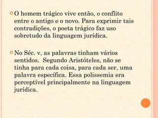 O homem trágico vive então, o conflito entre o antigo e o novo. Para exprimir tais contradições, o poeta trágico faz uso sobretudo da linguagem jurídica. No Séc. v, as palavras tinham vários sentidos.  Segundo Aristóteles, não se tinha para cada coisa, para cada ser, uma palavra específica. Essa polissemia era perceptível principalmente na linguagem jurídica. 