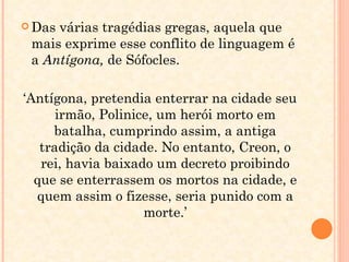 Das várias tragédias gregas, aquela que mais exprime esse conflito de linguagem é  a  Antígona,  de Sófocles. ‘ Antígona, pretendia enterrar na cidade seu irmão, Polinice, um herói morto em batalha, cumprindo assim, a antiga tradição da cidade. No entanto, Creon, o rei, havia baixado um decreto proibindo que se enterrassem os mortos na cidade, e quem assim o fizesse, seria punido com a morte.’ 