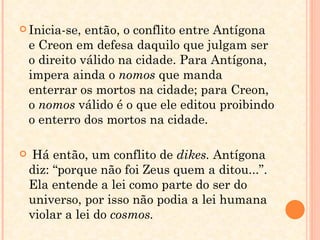 Inicia-se, então, o conflito entre Antígona e Creon em defesa daquilo que julgam ser o direito válido na cidade. Para Antígona, impera ainda o  nomos  que manda enterrar os mortos na cidade; para Creon, o  nomos  válido é o que ele editou proibindo o enterro dos mortos na cidade. Há então, um conflito de  dikes.  Antígona diz: “porque não foi Zeus quem a ditou...”. Ela entende a lei como parte do ser do universo, por isso não podia a lei humana violar a lei do  cosmos.  