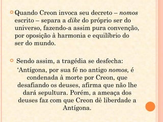 Quando Creon invoca seu decreto –  nomos  escrito – separa a  dike  do próprio ser do universo, fazendo-a assim pura convenção, por oposição à harmonia e equilíbrio do ser do mundo. Sendo assim, a tragédia se desfecha: ‘ Antígona, por sua fé no antigo  nomos,  é condenada à morte por Creon, que desafiando os deuses, afirma que não lhe dará sepultura. Porém, a ameaça dos deuses faz com que Creon dê liberdade a Antígona. 