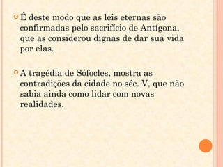 É deste modo que as leis eternas são confirmadas pelo sacrifício de Antígona, que as considerou dignas de dar sua vida por elas. A tragédia de Sófocles, mostra as contradições da cidade no séc. V, que não sabia ainda como lidar com novas realidades. 