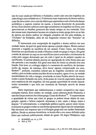 PIQUÉ, J. F. A tragédia grega e seu contexto

não foi mais usada por Sófocles e Eurípides, sendo cada uma das tragédias em
cada trilogia uma unidade em si. O elemento mais importante do drama satírico,
e que lhe dava nome, era o coro de sátiros que representava sob a forma de danças
acrobáticas o aspecto exterior da manía, a loucura decorrente da possessão
divina. Esses dramas satíricos eram algo semelhantes às tragédias na forma, mas
aproveitavam os detalhes grotescos das lendas antigas no seu conteúdo. Uma
das nossas mais importantes lacunas em relação ao teatro grego deve-se ao fato
de apenas um drama satírico ter chegado completo até nós pela tradição, os
"Ciclopes" de Eurípides, além de um fragmento extenso dos "Icneutas" de
Sófocles.
E interessante essa composição de tragédias e drama satírico em uma
unidade maior, da qual em geral temos apenas a porção trágica. Muitos autores
associam a tragédia ao sacrifício de um animal. Como vimos, nas Grandes
Dionísias era sacrificado um bode a Dioniso e bode em grego é trágos. Em geral
a morte de animais na caça ou em sacrifícios estava associada a sentimentos de
culpa pelo sangue derramado que em tudo é igual ao do próprio caçador ou
sacrificador. O animal abatido precisa ser apaziguado de certa forma para que
não perturbe o seu matador. Em geral uma série de rituais ou atitudes tem essa
função. Pois bem, se a trilogia trágica é o momento do sacrifício, do derramamento de sangue, da matança, deve haver alguma compensação em cena.
Burkert , portanto, considera natural que às tragédias sucedesse um drama
satírico, pois os bodes seriam trazidos de novo ao palco, agora vivos, na verdade
transbordantes de vida e energia, revertendo os maus fluidos através da ressurreição e assim fechando um ciclo. Já do ponto de vista do espectador, depois de
uma seqüência de três tragédias, há uma grande quantidade de tensão naturalmente acumulada e que teria seu momento de liberação através do drama
satírico.
Seria importante que enfatizássemos o caráter competitivo das representações teatrais. Esse caráter, na verdade, como sabemos desde Nietzsche, é
uma das forças motrizes da cultura grega. Como diz Burkert 1 8 , "é surpreendente
a quantidade de coisas que entre os gregos se podem tornar objeto de competição: esporte e beleza corporal, artesanato e arte, canto e dança, teatro e
disputa." O enfrentamento, a competição pública (agón), parece atrair irresistivelmente os gregos e todas as suas festas apresentam algum tipo de competição.
Não devemos nos esquecer que a civilização grega tem um caráter fortemente
público. Desde os poemas homéricos, os heróis têm o seu status definido pelos
feitos que realizam publicamente, diante de iguais. Os Jogos Olímpicos, cujo
17

BURKERT, op. cit., p. 374.

18 Ibid., p. 234.

202

Letras, Curitiba, n. 49, p. 201-219. 1998. Editora da UFPR

 