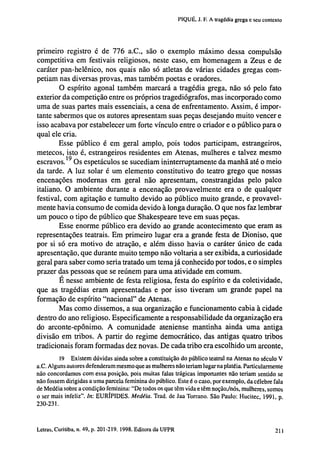 PIQUÉ, J. F. A tragédia grega e seu contexto

primeiro registro é de 776 a.C., são o exemplo máximo dessa compulsão
competitiva em festivais religiosos, neste caso, em homenagem a Zeus e de
caráter pan-helênico, nos quais não só atletas de várias cidades gregas competiam nas diversas provas, mas também poetas e oradores.
O espírito agonal também marcará a tragédia grega, não só pelo fato
exterior da competição entre os próprios tragediógrafos, mas incorporado como
uma de suas partes mais essenciais, a cena de enfrentamento. Assim, é importante sabermos que os autores apresentam suas peças desejando muito vencer e
isso acabava por estabelecer um forte vínculo entre o criador e o público para o
qual ele cria.
Esse público é em geral amplo, pois todos participam, estrangeiros,
metecos, isto é, estrangeiros residentes em Atenas, mulheres e talvez mesmo
escravos. 1 9 Os espetáculos se sucediam ininterruptamente da manhã até o meio
da tarde. A luz solar é um elemento constitutivo do teatro grego que nossas
encenações modernas em geral não apresentam, constrangidas pelo palco
italiano. O ambiente durante a encenação provavelmente era o de qualquer
festival, com agitação e tumulto devido ao público muito grande, e provavelmente havia consumo de comida devido à longa duração. O que nos faz lembrar
um pouco o tipo de público que Shakespeare teve em suas peças.
Esse enorme público era devido ao grande acontecimento que eram as
representações teatrais. Em primeiro lugar era a grande festa de Dioniso, que
por si só era motivo de atração, e além disso havia o caráter único de cada
apresentação, que durante muito tempo não voltaria a ser exibida, a curiosidade
geral para saber como seria tratado um tema já conhecido por todos, e o simples
prazer das pessoas que se reúnem para uma atividade em comum.
E nesse ambiente de festa religiosa, festa do espírito e da coletividade,
que as tragédias eram apresentadas e por isso tiveram um grande papel na
formação de espírito "nacional" de Atenas.
Mas como dissemos, a sua organização e funcionamento cabia à cidade
dentro do ano religioso. Especificamente a responsabilidade da organização era
do arconte-epônimo. A comunidade ateniense mantinha ainda uma antiga
divisão em tribos. A partir do regime democrático, das antigas quatro tribos
tradicionais foram formadas dez novas. De cada tribo era escolhido um arconte,
19 Existem dúvidas ainda sobre a constituição do público teatral na Atenas no século V
a.C. Alguns autores defenderam mesmo que as mulheres não teriam lugar na platéia. Particularmente
não concordamos com essa posição, pois muitas falas trágicas importantes não teriam sentido se
não fossem dirigidas a uma parcela feminina do público. Este é o caso, por exemplo, da célebre fala
de Medéia sobre a condição feminina: "De todos os que têm vida e têm noção,/nós, mulheres, somos
o ser mais infeliz". In: EURÍPIDES. Medéia. Trad, de Jaa Torrano. São Paulo: Hucitec, 1991, p.
230-231.

202 Letras, Curitiba, n. 49, p. 201-219. 1998. Editora da UFPR

 