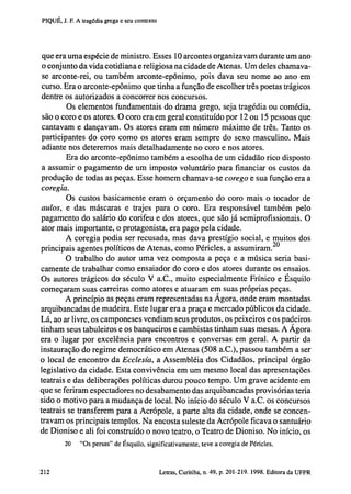PIQUÉ, J. F. A tragédia grega e seu contexto

que era uma espécie de ministro. Esses 10 arcontes organizavam durante um ano
o conjunto da vida cotidiana e religiosa na cidade de Atenas. Um deles chamavase arconte-rei, ou também arconte-epônimo, pois dava seu nome ao ano em
curso. Era o arconte-epônimo que tinha a função de escolher três poetas trágicos
dentre os autorizados a concorrer nos concursos.
Os elementos fundamentais do drama grego, seja tragédia ou comédia,
são o coro e os atores. O coro era em geral constituído por 12 ou 15 pessoas que
cantavam e dançavam. Os atores eram em número máximo de três. Tanto os
participantes do coro como os atores eram sempre do sexo masculino. Mais
adiante nos deteremos mais detalhadamente no coro e nos atores.
Era do arconte-epônimo também a escolha de um cidadão rico disposto
a assumir o pagamento de um imposto voluntário para financiar os custos da
produção de todas as peças. Esse homem chamava-se corego e sua função era a
coregia.
Os custos basicamente eram o orçamento do coro mais o tocador de
aulos, e das máscaras e trajes para o coro. Era responsável também pelo
pagamento do salário do corifeu e dos atores, que são já semiprofissionais. O
ator mais importante, o protagonista, era pago pela cidade.
A coregia podia ser recusada, mas dava prestígio social, e muitos dos
principais agentes políticos de Atenas, como Péricles, a assumiram. 2 0
O trabalho do autor uma vez composta a peça e a música seria basicamente de trabalhar como ensaiador do coro e dos atores durante os ensaios.
Os autores trágicos do século V a.C., muito especialmente Frínico e Ésquilo
começaram suas carreiras como atores e atuaram em suas próprias peças.
A princípio as peças eram representadas na Agora, onde eram montadas
arquibancadas de madeira. Este lugar era a praça e mercado públicos da cidade.
Lá, ao ar livre, os camponeses vendiam seus produtos, os peixeiros e os padeiros
tinham seus tabuleiros e os banqueiros e cambistas tinham suas mesas. A Ágora
era o lugar por excelência para encontros e conversas em geral. A partir da
instauração do regime democrático em Atenas (508 a.C.), passou também a ser
o local de encontro da Ecclesia, a Assembléia dos Cidadãos, principal órgão
legislativo da cidade. Esta convivência em um mesmo local das apresentações
teatrais e das deliberações políticas durou pouco tempo. Um grave acidente em
que se feriram espectadores no desabamento das arquibancadas provisórias teria
sido o motivo para a mudança de local. No início do século V a.C. os concursos
teatrais se transferem para a Acropole, a parte alta da cidade, onde se concentravam os principais templos. Na encosta suleste da Acrópole ficava o santuário
de Dioniso e ali foi construído o novo teatro, o Teatro de Dioniso. No início, os
20

202

"Os persas" de Ésquilo, significativamente, teve a coregia de Péricles.

Letras, Curitiba, n. 49, p. 201-219. 1998. Editora da UFPR

 