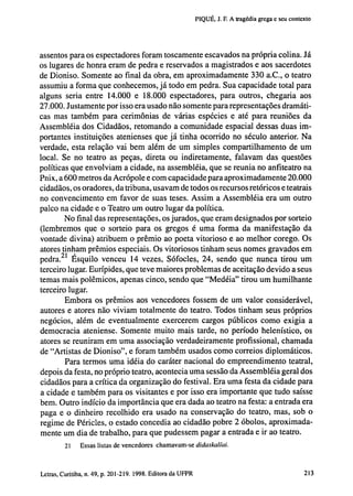 PIQUÉ, J. F. A tragédia grega e seu contexto

assentos para os espectadores foram toscamente escavados na própria colina. Já
os lugares de honra eram de pedra e reservados a magistrados e aos sacerdotes
de Dioniso. Somente ao final da obra, em aproximadamente 330 a.C., o teatro
assumiu a forma que conhecemos, já todo em pedra. Sua capacidade total para
alguns seria entre 14.000 e 18.000 espectadores, para outros, chegaria aos
27.000. Justamente por isso era usado não somente para representações dramáticas mas também para cerimônias de várias espécies e até para reuniões da
Assembléia dos Cidadãos, retomando a comunidade espacial dessas duas importantes instituições atenienses que j á tinha ocorrido no século anterior. Na
verdade, esta relação vai bem além de um simples compartilhamento de um
local. Se no teatro as peças, direta ou indiretamente, falavam das questões
políticas que envolviam a cidade, na assembléia, que se reunia no anfiteatro na
Pnix, a 600 metros da Acropole e com capacidade para aproximadamente 20.000
cidadãos, os oradores, da tribuna, usavam de todos os recursos retóricos e teatrais
no convencimento em favor de suas teses. Assim a Assembléia era um outro
palco na cidade e o Teatro um outro lugar da política.
No final das representações, os jurados, que eram designados por sorteio
(lembremos que o sorteio para os gregos é uma forma da manifestação da
vontade divina) atribuem o prêmio ao poeta vitorioso e ao melhor corego. Os
atores tinham prêmios especiais. Os vitoriosos tinham seus nomes gravados em
pedra. 21 Ésquilo venceu 14 vezes, Sófocles, 24, sendo que nunca tirou um
terceiro lugar. Eurípides, que teve maiores problemas de aceitação devido a seus
temas mais polêmicos, apenas cinco, sendo que "Medéia" tirou um humilhante
terceiro lugar.
Embora os prêmios aos vencedores fossem de um valor considerável,
autores e atores não viviam totalmente do teatro. Todos tinham seus próprios
negócios, além de eventualmente exercerem cargos públicos como exigia a
democracia ateniense. Somente muito mais tarde, no período helenístico, os
atores se reuniram em uma associação verdadeiramente profissional, chamada
de "Artistas de Dioniso", e foram também usados como correios diplomáticos.
Para termos uma idéia do caráter nacional do empreendimento teatral,
depois da festa, no próprio teatro, acontecia uma sessão da Assembléia geral dos
cidadãos para a crítica da organização do festival. Era uma festa da cidade para
a cidade e também para os visitantes e por isso era importante que tudo saísse
bem. Outro indício da importância que era dada ao teatro na festa: a entrada era
paga e o dinheiro recolhido era usado na conservação do teatro, mas, sob o
regime de Péricles, o estado concedia ao cidadão pobre 2 óbolos, aproximadamente um dia de trabalho, para que pudessem pagar a entrada e ir ao teatro.
21

Essas listas de vencedores chamavam-se

didaskalíai.

202 Letras, Curitiba, n. 49, p. 201-219. 1998. Editora da UFPR

 