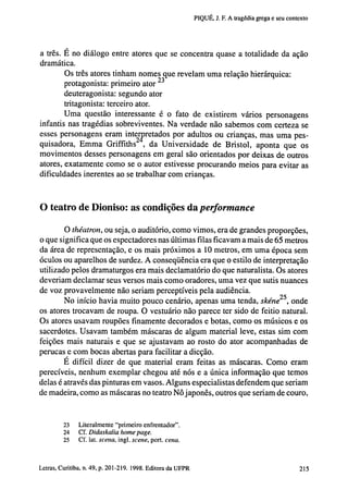 PIQUÉ, J. F. A tragédia grega e seu contexto

a três. É no diálogo entre atores que se concentra quase a totalidade da ação
dramática.
Os três atores tinham nomes que revelam uma relação hierárquica:
protagonista: primeiro ator 2 3
deuteragonista: segundo ator
tritagonista: terceiro ator.
Uma questão interessante é o fato de existirem vários personagens
infantis nas tragédias sobreviventes. Na verdade não sabemos com certeza se
esses personagens eram interpretados por adultos ou crianças, mas uma pesquisadora, E m m a Griffiths , da Universidade de Bristol, aponta que os
movimentos desses personagens em geral são orientados por deixas de outros
atores, exatamente como se o autor estivesse procurando meios para evitar as
dificuldades inerentes ao se trabalhar com crianças.

O teatro de Dioniso: as condições da performance
O théatron, ou seja, o auditório, como vimos, era de grandes proporções,
o que significa que os espectadores nas últimas filas ficavam a mais de 65 metros
da área de representação, e os mais próximos a 10 metros, em uma época sem
óculos ou aparelhos de surdez. A conseqüência era que o estilo de interpretação
utilizado pelos dramaturgos era mais declamatório do que naturalista. Os atores
deveriam declamar seus versos mais como oradores, uma vez que sutis nuances
de voz provavelmente não seriam perceptíveis pela audiência.
No início havia muito pouco cenário, apenas uma tenda, skéne25, onde
os atores trocavam de roupa. O vestuário não parece ter sido de feitio natural.
Os atores usavam roupões finamente decorados e botas, como os músicos e os
sacerdotes. Usavam também máscaras de algum material leve, estas sim com
feições mais naturais e que se ajustavam ao rosto do ator acompanhadas de
perucas e com bocas abertas para facilitar a dicção.
E difícil dizer de que material eram feitas as máscaras. Como eram
perecíveis, nenhum exemplar chegou até nós e a única informação que temos
delas é através das pinturas em vasos. Alguns especialistas defendem que seriam
de madeira, como as máscaras no teatro Nô japonês, outros que seriam de couro,

23
24
25

Literalmente "primeiro enfrentador".
Cf. Didaskalia home page.
Cf. lat. sceiia, ingl. scene, port. cena.

202 Letras, Curitiba, n. 49, p. 201-219. 1998. Editora da UFPR

 