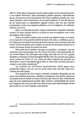 PIQUÉ, J. F. A tragédia grega e seu contexto

460 a.C. Tinha apenas uma porta central, embora alguns autores proponham três,
e um telhado horizontal, onde personagens podiam aparecer, especialmente
deuses. Em geral as cenas transcorriam em frente a palácios, templos etc., sem
cenas interiores, como costumamos ver no teatro moderno. E isso não deixava
de ser natural para os espectadores daquela cultura, uma vez que estavam
acostumados a tratar seus negócios públicos, civis ou religiosos, em ambiente
externo, ao ar livre.
Havia, de cada lado do palco, rampas conduzindo à orquestra chamadas
eísodos. Os atores podiam descer e se juntar ao coro na orquestra, mas o coro
não poderia subir ao palco.
Outros acessórios teatrais eram um altar que poderia situar-se no palco
ou na orquestra e uma grande plataforma baixa com rodas, o enkíklema, que ao
ser rolado para fora através da porta permitiria mostrar cenas interiores que não
seriam visíveis da platéia, por exemplo, no caso de ser necessário mostrar-se os
corpos de pessoas mortas no interior da skéne.
Mais tarde havia também uma grua ou guindaste, a mechané , que era
usada para elevar personagens em vôo, deuses ou heróis, como Belerofonte em
seu cavalo Pégaso. Sua utilização mais antiga teria sido em 431 a.C. quando
Eurípides o empregou no final da tragédia Medéia. Seu uso se tornou uma prática
muito comum no século IV a.C. como um efeito especial que permitia um
miraculoso e quase inacreditável final feliz ao trazer nela um deus para dar a
solução a uma trama complicada. 2 8
A s comédias de A r i s t ó f a n e s f r e q ü e n t e m e n t e fazem graça dessa
parafernália trágica, mas seu uso era aceito como mais uma das várias convenções do teatro grego.
Esse conjunto de coro e atores, recitando, cantando e dançando, em um
teatro com milhares de pessoas, cidadãos e estrangeiros, à luz do dia e dentro de
um grande festival estatal em honra a Dioniso que durava 6 dias, infelizmente
para nós está completamente perdido. Mas a beleza e profundidade dos textos
que chegaram até nós já nos dão uma idéia do que essas representações teriam
provocado em seus privilegiados espectadores.

28 A expressão latina deus ex machina
mecanismo.

refere-se exatamente a esta prática teatral e a esse

202 Letras, Curitiba, n. 49, p. 201-219. 1998. Editora da UFPR

 