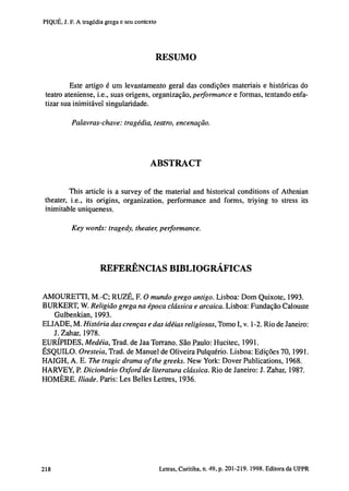 PIQUÉ, J. F. A tragédia grega e seu contexto

RESUMO
Este artigo é um levantamento geral das condições materiais e históricas do
teatro ateniense, i.e., suas origens, organização, performance e formas, tentando enfatizar sua inimitável singularidade.
Palavras-chave: tragédia, teatro, encenação.

ABSTRACT
This article is a survey of the material and historical conditions of Athenian
theater, i.e., its origins, organization, performance and forms, triying to stress its
inimitable uniqueness.
Key words: tragedy, theater, performance.

REFERÊNCIAS BIBLIOGRÁFICAS
AMOURETTI, M.-C; RUZÉ, F. O mundo grego antigo. Lisboa: Dom Quixote, 1993.
BURKERT, W. Religião grega na época clássica e arcaica. Lisboa: Fundação Calouste
Gulbenkian, 1993.
ELIADE, M. História das crenças e das idéias religiosas, Tomo I, v. 1 -2. Rio de Janeiro:
J.Zahar, 1978.
EURÍPIDES, Medéia, Trad, de Jaa Torrano. São Paulo: Hucitec, 1991.
ÉSQUILO. Oresteia, Trad, de Manuel de Oliveira Pulquério. Lisboa: Edições 70, 1991.
HAIGH, A. E. The tragic drama of the greeks. New York: Dover Publications, 1968.
HARVEY, P. Dicionário Oxford de literatura clássica. Rio de Janeiro: J. Zahar, 1987.
HOMÈRE. Iliade. Paris: Les Belles Lettres, 1936.

202

Letras, Curitiba, n. 49, p. 201-219. 1998. Editora da UFPR

 