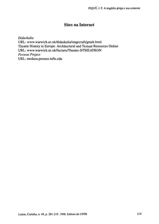 PIQUÉ, J. F. A tragédia grega e seu contexto

Sites na Internet
Didaskalia
URL: www.warwick.ac.uk/didaskalia/stagecraft/greek.html
Theatre History in Europe: Architectural and Textual Resources Online
URL: www.warwick.ac.uk/fac/arts/Theatre-S/THEATRON
Perseus Project
URL: medusa.perseus.tufts.edu

202 Letras, Curitiba, n. 49, p. 201-219. 1998. Editora da UFPR

 