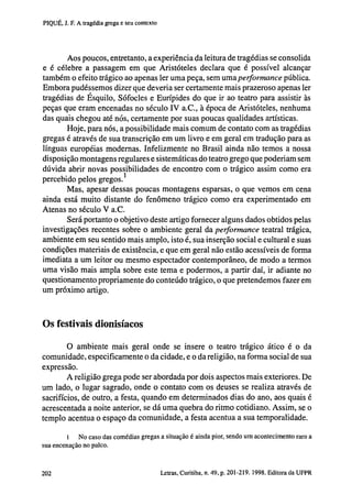 PIQUÉ, J. F. A tragédia grega e seu contexto

Aos poucos, entretanto, a experiência da leitura de tragédias se consolida
e é célebre a passagem em que Aristóteles declara que é possível alcançar
também o efeito trágico ao apenas 1er uma peça, sem uma performance pública.
Embora pudéssemos dizer que deveria ser certamente mais prazeroso apenas 1er
tragédias de Esquilo, Sófocles e Eurípides do que ir ao teatro para assistir às
peças que eram encenadas no século IV a.C., à época de Aristóteles, nenhuma
das quais chegou até nós, certamente por suas poucas qualidades artísticas.
Hoje, para nós, a possibilidade mais comum de contato com as tragédias
gregas é através de sua transcrição em um livro e em geral em tradução para as
línguas européias modernas. Infelizmente no Brasil ainda não temos a nossa
disposição montagens regulares e sistemáticas do teatro grego que poderiam sem
dúvida abrir novas possibilidades de encontro com o trágico assim como era
percebido pelos gregos. 1
Mas, apesar dessas poucas montagens esparsas, o que vemos em cena
ainda está muito distante do fenômeno trágico como era experimentado em
Atenas no século V a.C.
Será portanto o objetivo deste artigo fornecer alguns dados obtidos pelas
investigações recentes sobre o ambiente geral da performance teatral trágica,
ambiente em seu sentido mais amplo, isto é, sua inserção social e cultural e suas
condições materiais de existência, e que em geral não estão acessíveis de forma
imediata a um leitor ou mesmo espectador contemporâneo, de modo a termos
uma visão mais ampla sobre este tema e podermos, a partir daí, ir adiante no
questionamento propriamente do conteúdo trágico, o que pretendemos fazer em
um próximo artigo.

Os festivais dionisíacos
0 ambiente mais geral onde se insere o teatro trágico ático é o da
comunidade, especificamente o da cidade, e o da religião, na forma social de sua
expressão.
A religião grega pode ser abordada por dois aspectos mais exteriores. De
um lado, o lugar sagrado, onde o contato com os deuses se realiza através de
sacrifícios, de outro, a festa, quando em determinados dias do ano, aos quais é
acrescentada a noite anterior, se dá uma quebra do ritmo cotidiano. Assim, se o
templo acentua o espaço da comunidade, a festa acentua a sua temporalidade.
1
No caso das comédias gregas a situação é ainda pior, sendo um acontecimento raro a
sua encenação no palco.

202

Letras, Curitiba, n. 49, p. 201-219. 1998. Editora da UFPR

 