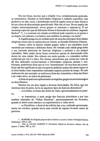 PIQUÉ, J. F. A tragédia grega e seu contexto

Era nas festas, heortaí, que a religião viva, verdadeiramente praticada,
se concentrava. Durante as festividades religiosas o trabalho específico, seja
produtivo ou não, cessa, a distribuição social de papéis torna-se mais frouxa e
há um clima de descontração generalizado. Mas não só isso. Novos papéis são
criados momentaneamente, novos grupos se associam e separam-se. E um
momento especial e que de diferentes formas é destacado do cotidiano. Segundo
Burkert 2 "[...] o contraste em relação ao habitual pode exprimir-se no prazer e
na alegria, nos adornos e na beleza, mas também na ameaça e na morte".
A tragédia grega era na verdade parte de uma das principais festividades
religiosas anuais que se realizavam em Atenas, as Grandes Dionísias Urbanas.
Atenas, como as demais cidades gregas, tinha o seu calendário anual
recortado por inúmeras e diferentes festas. Na verdade cada cidade grega tinha
a sua sucessão particular de festivais religiosos e portanto o seu próprio
calendário. Mais ainda, havia festas exclusivas apenas de determinada tribo
dentro de uma cidade. Seu número era muito grande, e o calendário melhor
conhecido por nós é o ático. Em Atenas, presumimos que seriam por volta de
60 dias dedicados exclusivamente a festividades religiosas durante o ano.
Portanto, poderíamos dizer que se vive "normalmente" de uma festa até a outra.
Estas são tão significativas que em geral os próprios nomes dos meses ligam-se
às festividades mais importantes realizadas naquele período de tempo. No mês
Anthesterión, por exemplo, se realizava a festa das Antestérias, a festa das flores
e do vinho novo, no início da primavera.
A festa na qual eram apresentadas as tragédias gregas era em homenagem
ao deus Dioniso.
Dioniso era um deus ligado a diversas festividades. Na Ática, que nos
interessa mais de perto, havia os seguintes tipos de festivais dionisíacos :
- as Lenéias: as festas dos tonéis de vinho, aproximadamente em janeiro;
- as Antestérias: o mais antigo dos festivais dionisíacos e por isso
também chamados de "Velhas Dionísias", aproximadamente em fevereiro,
quando os barris eram abertos e se experimentava o vinho novo;
- as Oscofórias: o festival da colheita das uvas, realizado aproximadamente em outubro, quando havia uma corrida de rapazes levando ramos de
parreiras.

2 BURKERT, W. Religião grega na época clássica e arcaica. Lisboa: Fundação Calouste
Gulbenkian, 1993. p. 207.
3
Ibid., p. 318-322; HARVEY, P. Dicionário Oxford de literatura clássica. Rio de
Janeiro: J. Zahar, 1987. p. 231.

202 Letras, Curitiba, n. 49, p. 201-219. 1998. Editora da UFPR

 