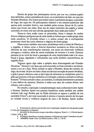 PIQUÉ, J. F. A tragédia grega e seu contexto

Dentro do grupo dos participantes ativos, por sua vez, existem papéis
bem definidos, como a portadora do cesto, ou os portadores do falo, no caso das
Grandes Dionísias. Em outras procissões temos a portadora da água, o portador
do fogo, das taças etc. Os participantes indicam o seu estatuto particular não
apenas pelo vestuário festivo, mas também pelas coroas, faixas de lã e pelos
ramos que levam nas mãos. Esse uso de sinais exteriores dos papéis a serem
exercidos no ritual será sem dúvida apropriado mais tarde pelo teatro. 6
Torna-se claro então como as procissões, hinos e danças de caráter
festivo-religioso prefiguravam de certo modo as formas que o teatro grego mais
tarde assumiria. O divertido kômos e a solene pompé são a contrapartida
puramente ritual dos coros cômicos e trágicos do teatro grego.
Observemos também uma outra semelhança entre o ritual de Dioniso e
a tragédia. A forma como o festival dionisíaco acontecia na Ática era bem
diferente de suas manifestações orientais, nas quais era observada violência
selvagem e extática, além de serem realizadas no inverno e à noite. Ocorreu
portanto já no nível do ritual a passagem de uma simplicidade rude e às vezes
brutal à graça, dignidade e refinamento que serão também características da
tragédia ática.
Vejamos agora algo sobre o próprio deus homenageado nas Grandes
Dionísias. Dioniso é um deus que está associado ao fruto carnudo e suculento,
como a uva ou o figo. Nesse sentido se opõe a Deméter, deusa dos cereais, do
trigo, da cevada. Se por um lado a fruta nos dá essa sensação de prazer imediato,
o grão é pouco saboroso, mas os dois tipos de alimentos se completam, pois é o
grão que sustenta, é ele que simboliza a civilização, o plantio e portanto o esforço
humano. 8 O fruto carnudo e doce, ao contrário, é coletado diretamente e portanto
é uma dádiva da natureza. Dioniso é então esse deus do contato direto, sem
esforço, com o prazer.
No entanto, a oposição e complementação mais conhecida é entre Apoio
e Dioniso. Embora Apoio nos poemas homéricos tenha também um caráter
violento (são suas flechas que na Ilíada dizimam os aqueus a pedido de seu
sacerdote Crises 9 ), por estar associado à música e à poesia através da lira (que
na verdade revela a violência original do arco e da flecha), Apoio acabou

6 O monumento clássico que permite uma visualização completa de uma grande pompé
é o friso das Panatenéias no Partenon.
7 ELI ADE, M. História das crenças e das idéias religiosas. Tomo I, v. 1-2. Rio de Janeiro:
J. Zahar, 1978. p. 202.
8 Já Homero identificava os grupos humanos civilizados por serem "comedores de pão".
9
HOMÈRE. Iliade. Paris: Les Belles Lettres, 1936,1, v. 30-45.

202 Letras, Curitiba, n. 49, p. 201-219. 1998. Editora da UFPR

 