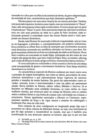 PIQUÉ, J. F. A tragédia grega e seu contexto

tornando-se o deus por excelência da simetria da forma, da grave determinação,
da seriedade de tom, características que hoje chamamos apolíneas. 10
Dioniso parece ser uma outra vertente de um mesmo princípio. Também
está associado à poesia e à música como Apoio, mas seu instrumento é a "flauta".
Aqui cabe uma pequena observação esclarecedora. O termo grego que em geral
é traduzido por "flauta" é aulós. Este instrumento duplo de sopro provavelmente
teria um som mais próximo ao oboé ou à gaita de foles escocesa, nada relacionado portanto à sonoridade suave das nossas flautas atuais e mais apropriado aos êxtases dionisíacos.
Desde cedo Dioniso foi associado à idéia de irregularidade, seja no ritmo
ou na linguagem, a princípio, e, conseqüentemente, nos próprios sentimentos.
Essa ciclotimia se reflete bem na falta de restrições que encontramos na poesia
coral dionisíaca executada nos sacrifícios ofertados nas festas a esse deus. Em
geral assumiam a forma de um hino em celebração das dádivas de Dioniso. Nesse
hino a música era executada no modo frigio, reforçando um dos mitos de uma
origem não-grega do deus, que teria vindo da Frigia. Hoje, no entanto, sabemos
que o culto de Dioniso é muito antigo na Grécia, remontando à época micênica. 11
O verso utilizado era o ditirambo e o hino assumia a forma de uma dança
coral acompanhada de gestos e movimentos ilustrativos. Essa dança mimética
denominava-se órchesis.
As características especiais de Dioniso acabaram por atrair outros seres
a princípio de origem heterogênea, tais como os sátiros, possuidores de características animalescas e que representariam forças vigorosas da natureza,
paixões e emoções da mente humana. Em geral são representados como covardes, sensuais, livres e bem-humorados e com um pênis em permanente
ereção. Havia também os Silenos, sátiros velhos, bêbados e lascivos. Já as
Bacantes ou Ménades eram entidades femininas, às vezes ninfas, às vezes
mulheres mortais, que tomavam parte no cortejo de Dioniso com os cabelos
soltos e enfeites florais e cuja forma de contato com a divindade era o êxtase, o
entusiasmo. Vemos igualmente associados a Dioniso os Centauros, representantes também da força e do vigor natural e amantes da embriaguês e
finalmente Pan, deus da vida rural.
Esse conjunto de seres configuraria na imaginação grega algo que é
recorrente em várias culturas de diferentes formas, ou seja, esse sentimento de
que há algo pulsante e incontrolável no mundo, mas que é também uma
manifestação de uma dimensão superior ao homem, algo que se por um lado
10 ELIADE, op. cit., p. 257.
11 Na antiga Grécia havia outros centros de culto dionisíaco além de Atenas, tais como
Tebas, Corinto e Naxos.

202

Letras, Curitiba, n. 49, p. 201-219. 1998. Editora da UFPR

 