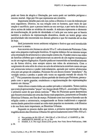 PIQUÉ, J. F. A tragédia grega e seu contexto

pode ser fonte de alegria e libertação, por outro pode ser também perigoso e
mesmo mortal. Algo por fira que representa um mistério.
Importante detalhe para nós nos cultos a Dioniso é o uso da máscara por
seus seguidores. Dioniso, na sua relação com os homens, quer mais do que
oração e sacrifício, quer a pessoa inteira ao seu serviço, e por meio do êxtase a
eleva acima de todas as misérias do mundo. A máscara representa o elemento
de transformação, de perda de identidade e é nela por seu turno que se baseia
também a essência da representação dramática, dando ao teatro grego uma
peculiaridade não encontrada nos demais gêneros e que foi mantida até os dias
de hoje.
Será justamente nesse ambiente religioso e festivo que será introduzido
a posteriori o teatro.
Isso ocorreu em Atenas no século VI a. C. sob a tirania de Pisístrato. Cabe
aqui uma pequena explicação histórica. O regime tirânico foi ao mesmo tempo
uma emanação da aristocracia e uma reação contra ela. O poder estava nas mãos
de famílias célebres que o administravam ou através de um regime monárquico
ou de um regime oligárquico. O poder podia ser transmitido ou hereditariamente
ou de forma eletiva, mas sempre estava nas mãos da aristocracia. Com o
surgimento de uma série de crises no seio da aristocracia ocorriam casos em que
um aristocrata tomava o poder indevidamente, apoiado por outros aristocratas
e/ou por um grupo de cidadãos. Pisístrato foi um desses tiranos "populares". Na
verdade tomou e perdeu o poder três vezes na segunda metade do século VI
a.C. 1 2 Foi justamente durante o último período de tirania que Pisístrato, preocupado com o apoio ^popular, estabeleceu a regulamentação das representações
teatrais em Atenas. 3
Antes disso o teatro tinha um caráter privado e voluntário. Temos notícia
que eram já apresentadas "peças" em Atenas desde 558 a.C., associadas a Téspis,
o primeiro autor de que temos notícias. 14 Mas foi Pisístrato quem determinou
que fossem encenadas em uma das festas mais populares, justamente as Grandes
Dionísias Urbanas, em fins de março. Pisístrato com isso estava fazendo uso da
religião contra a aristocracia, reorganizando as festas tradicionais e especialmente dando patrocínio estatal ao culto mais popular no momento, o de Dioniso
e de sua festa mais importante, as Dionísias Urbanas.
Segundo os poucos dados que temos, a primeira representação de uma
tragédia dentro das Dionísias Urbanas foi aproximadamente entre 536 e 533 a.C.
12
13
14

Nos períodos de 561-555 a.C., 544-538 a.C. e 534-533 a.C. cf. HARVEY, p. 384.
AMOURETTI ; ROUZÉ, op. cit., p. 254.
HAIGH, A. E. The tragic drama of the greeks. New York: Dover Publications, 1968.

p. 26.

202 Letras, Curitiba, n. 49, p. 201-219. 1998. Editora da UFPR

 