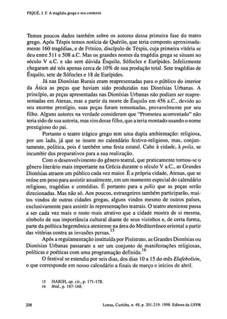 PIQUÉ, J. F. A tragédia grega e seu contexto

Temos poucos dados também sobre os autores dessa primeira fase do teatro
grego. Após Téspis temos notícia de Quérilo, que teria composto aproximadamente 160 tragédias, e de Frínico, discípulo de Téspis, cuja primeira vitória se
deu entre 511 e 508 a.C. Mas os grandes nomes da tragédia grega se situam no
século V a.C. e são sem dúvida Esquilo, Sófocles e Eurípides. Infelizmente
chegaram até nós apenas cerca de 10% de sua produção total. Sete tragédias de
Esquilo, sete de Sófocles e 18 de Eurípides.
Já nas Dionísias Rurais eram reapresentadas para o público do interior
da Ática as peças que haviam sido produzidas nas Dionísias Urbanas. A
princípio, as peças apresentadas nas Dionísias Urbanas não podiam ser reapresentadas em Atenas, mas a partir da morte de Esquilo em 456 a.C., devido ao
seu enorme prestígio, suas peças foram remontadas, provavelmente por seu
filho. Alguns autores na verdade consideram que "Prometeu acorrentado" não
teria sido de sua autoria, mas sim desse filho, que a teria montado usando o nome
prestigioso do pai.
Portanto o teatro trágico grego tem uma dupla ambientação: religiosa,
por um lado, já que se insere no calendário festivo-religioso, mas, conjuntamente, política, pois é também uma festa estatal. Cabe à cidade, à polis, se
incumbir dos preparativos para a sua realização.
Com o desenvolvimento do gênero teatral, que praticamente tornou-se o
gênero literário mais importante na Grécia durante o século V a.C., as Grandes
Dionísias atraem um público cada vez maior. E a própria cidade, Atenas, que se
reúne em peso para assistir anualmente, em um momento especial do calendário
religioso, tragédias e comédias. E portanto para a pólis que as peças serão
direcionadas. Mas não só. Aos poucos, estrangeiros também participarão, muitos vindos de outras cidades gregas, alguns vindos mesmo de outros países,
exclusivamente para assistir às representações teatrais. O teatro ateniense passa
a ser cada vez mais o rosto mais atrativo que a cidade mostra de si mesma,
símbolo de sua importância cultural diante de seus vizinhos e, de certa forma,
parte da política hegemônica ateniense na área do Mediterrâneo oriental a partir
das vitórias contra as invasões persas. 1 5
Após a regulamentação instituída por Pisístrato, as Grandes Dionísias ou
Dionísias Urbanas passaram a ser um conjunto de manifestações religiosas,
políticas e poéticas com uma programação definida. 1 6
O festival se estendia por seis dias, dos dias 10 a 15 do mês Elafebolión,
o que corresponde em nosso calendário a finais de março e inícios de abril.

15
16

202

HAIGH, op. cit., p. 171-178.
Ibid., p. 167-168.

Letras, Curitiba, n. 49, p. 201-219. 1998. Editora da UFPR

 