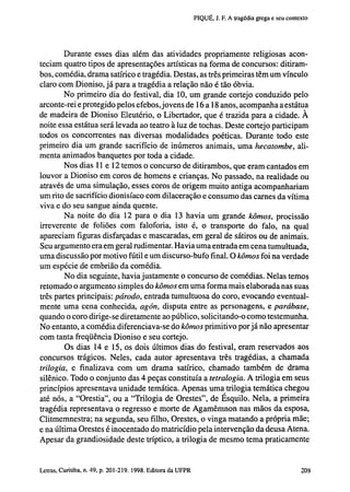 PIQUÉ, J. F. A tragédia grega e seu contexto

Durante esses dias além das atividades propriamente religiosas aconteciam quatro tipos de apresentações artísticas na forma de concursos: ditirambos, comédia, drama satírico e tragédia. Destas, as três primeiras têm um vínculo
claro com Dioniso, já para a tragédia a relação não é tão óbvia.
No primeiro dia do festival, dia 10, um grande cortejo conduzido pelo
arconte-rei e protegido pelos efebos, jovens de 16 a 18 anos, acompanha a estátua
de madeira de Dioniso Eleutério, o Libertador, que é trazida para a cidade. À
noite essa estátua será levada ao teatro à luz de tochas. Deste cortejo participam
todos os concorrentes nas diversas modalidades poéticas. Durante todo este
primeiro dia um grande sacrifício de inúmeros animais, uma hecatombe, alimenta animados banquetes por toda a cidade.
Nos dias 11 e 12 temos o concurso de ditirambos, que eram cantados em
louvor a Dioniso em coros de homens e crianças. No passado, na realidade ou
através de uma simulação, esses coros de origem muito antiga acompanhariam
um rito de sacrifício dionisíaco com dilaceração e consumo das carnes da vítima
viva e do seu sangue ainda quente.
Na noite do dia 12 para o dia 13 havia um grande kômos, procissão
irreverente de foliões com faloforia, isto é, o transporte do falo, na qual
apareciam figuras disfarçadas e mascaradas, em geral de sátiros ou de animais.
Seu argumento era em geral rudimentar. Havia uma entrada em cena tumultuada,
uma discussão por motivo fútil e um discurso-bufo final. O kômos foi na verdade
um espécie de embrião da comédia.
No dia seguinte, havia justamente o concurso de comédias. Nelas temos
retomado o argumento simples do kômos em uma forma mais elaborada nas suas
três partes principais: párodo, entrada tumultuosa do coro, evocando eventualmente uma cena conhecida, agón, disputa entre as personagens, e parábase,
quando o coro dirige-se diretamente ao público, solicitando-o como testemunha.
No entanto, a comédia diferenciava-se do kômos primitivo por já não apresentar
com tanta freqüência Dioniso e seu cortejo.
Os dias 14 e 15, os dois últimos dias do festival, eram reservados aos
concursos trágicos. Neles, cada autor apresentava três tragédias, a chamada
trilogia, e finalizava com um drama satírico, chamado também de drama
silênico. Todo o conjunto das 4 peças constituía a tetralogía. A trilogia em seus
princípios apresentava unidade temática. Apenas uma trilogia temática chegou
até nós, a "Orestia", ou a "Trilogia de Orestes", de Ésquilo. Nela, a primeira
tragédia representava o regresso e morte de Agamêmnon nas mãos da esposa,
Clitmemnestra; na segunda, seu filho, Orestes, o vinga matando a própria mãe;
e na última Orestes é inocentado do matricídio pela intervenção da deusa Atena.
Apesar da grandiosidade deste tríptico, a trilogia de mesmo tema praticamente

202 Letras, Curitiba, n. 49, p. 201-219. 1998. Editora da UFPR

 