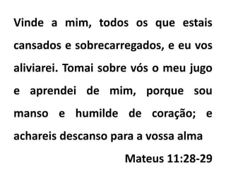 Vinde a mim, todos os que estais
cansados e sobrecarregados, e eu vos
aliviarei. Tomai sobre vós o meu jugo
e aprendei de mim, porque sou
manso e humilde de coração; e
achareis descanso para a vossa alma
Mateus 11:28-29
 
