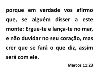 porque em verdade vos afirmo
que, se alguém disser a este
monte: Ergue-te e lança-te no mar,
e não duvidar no seu coração, mas
crer que se fará o que diz, assim
será com ele.
Marcos 11:23
 