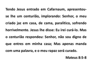 Tendo Jesus entrado em Cafarnaum, apresentou-
se lhe um centurião, implorando: Senhor, o meu
criado jaz em casa, de cama, paralítico, sofrendo
horrivelmente. Jesus lhe disse: Eu irei curá-lo. Mas
o centurião respondeu: Senhor, não sou digno de
que entres em minha casa; Mas apenas manda
com uma palavra, e o meu rapaz será curado.
Mateus 8:5-8
 
