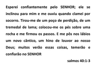 Esperei confiantemente pelo SENHOR; ele se
inclinou para mim e me ouviu quando clamei por
socorro. Tirou-me de um poço de perdição, de um
tremedal de lama; colocou-me os pés sobre uma
rocha e me firmou os passos. E me pôs nos lábios
um novo cântico, um hino de louvor ao nosso
Deus; muitos verão essas coisas, temerão e
confiarão no SENHOR
salmos 40:1-3
 